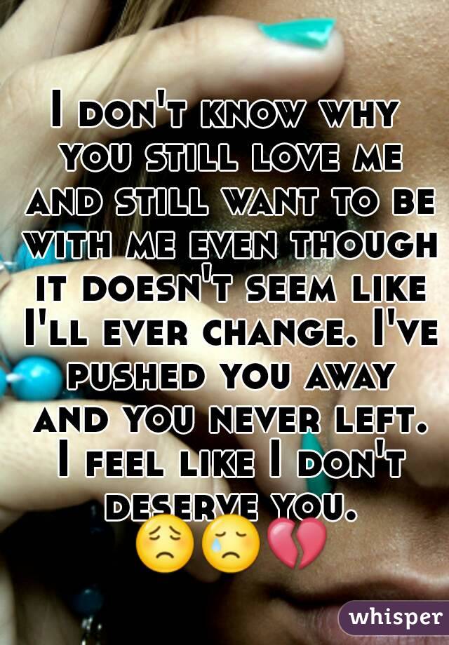 I don't know why you still love me and still want to be with me even though it doesn't seem like I'll ever change. I've pushed you away and you never left. I feel like I don't deserve you. 😟😢💔   