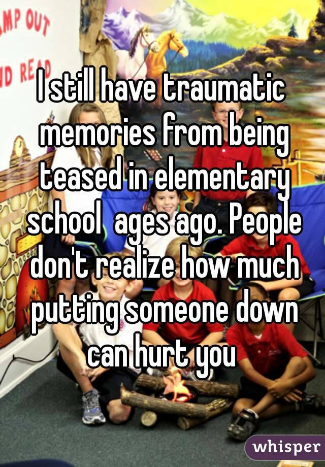 I still have traumatic memories from being teased in elementary school  ages ago. People don't realize how much putting someone down can hurt you 