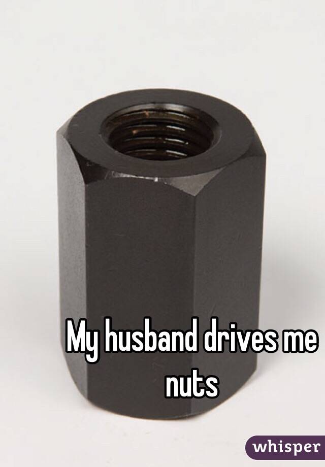 My husband drives me nuts 
