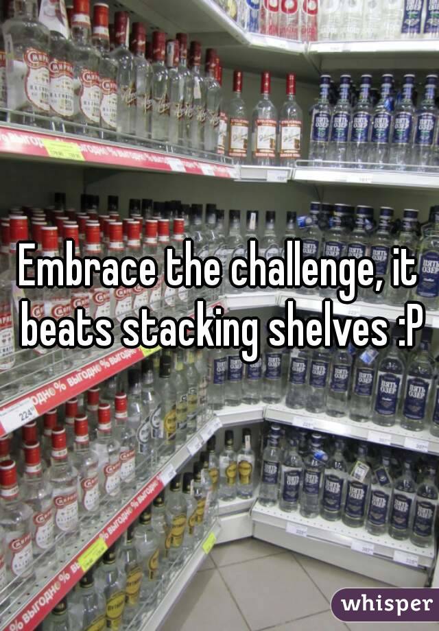 Embrace the challenge, it beats stacking shelves :P