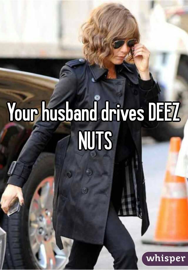 Your husband drives DEEZ NUTS