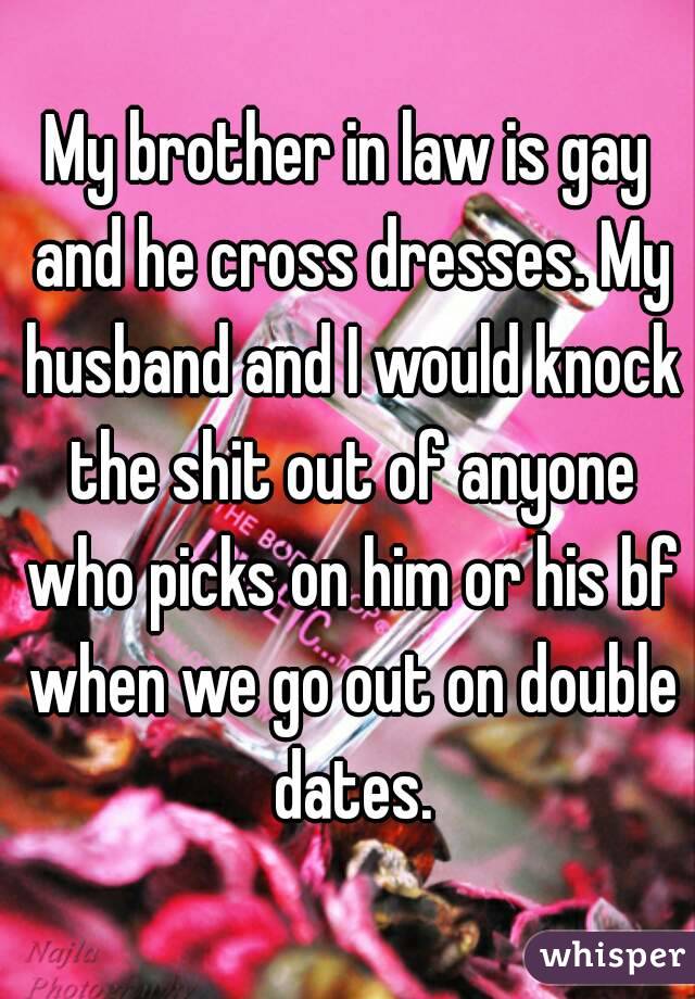 My brother in law is gay and he cross dresses. My husband and I would knock the shit out of anyone who picks on him or his bf when we go out on double dates.