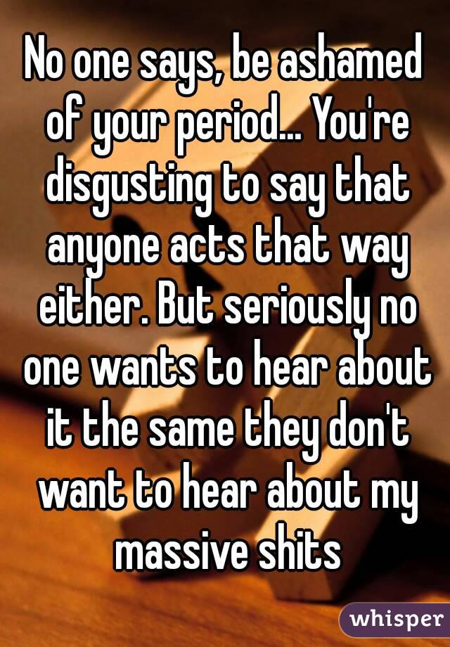No one says, be ashamed of your period... You're disgusting to say that anyone acts that way either. But seriously no one wants to hear about it the same they don't want to hear about my massive shits