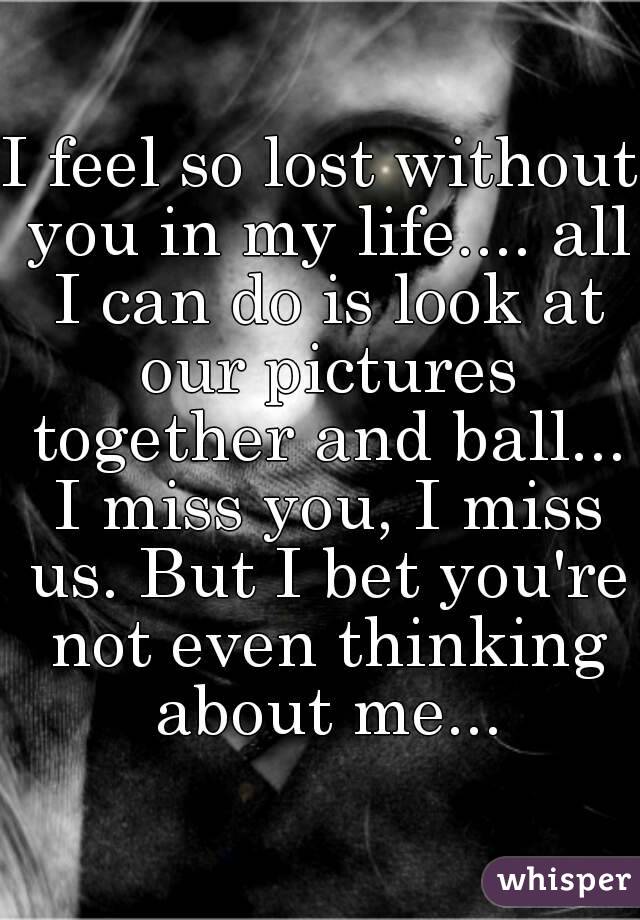 I feel so lost without you in my life.... all I can do is look at our pictures together and ball... I miss you, I miss us. But I bet you're not even thinking about me...