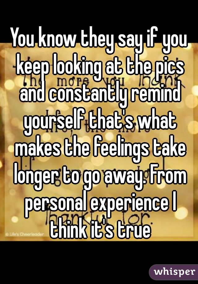 You know they say if you keep looking at the pics and constantly remind yourself that's what makes the feelings take longer to go away. From personal experience I think it's true