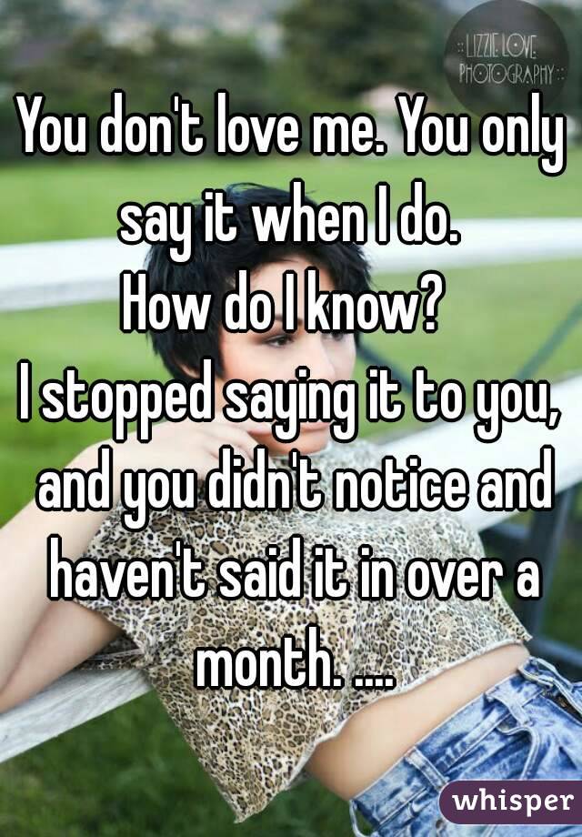 You don't love me. You only say it when I do. 
How do I know? 
I stopped saying it to you, and you didn't notice and haven't said it in over a month. ....