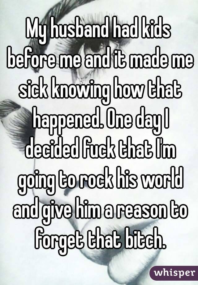 My husband had kids before me and it made me sick knowing how that happened. One day I decided fuck that I'm going to rock his world and give him a reason to forget that bitch.