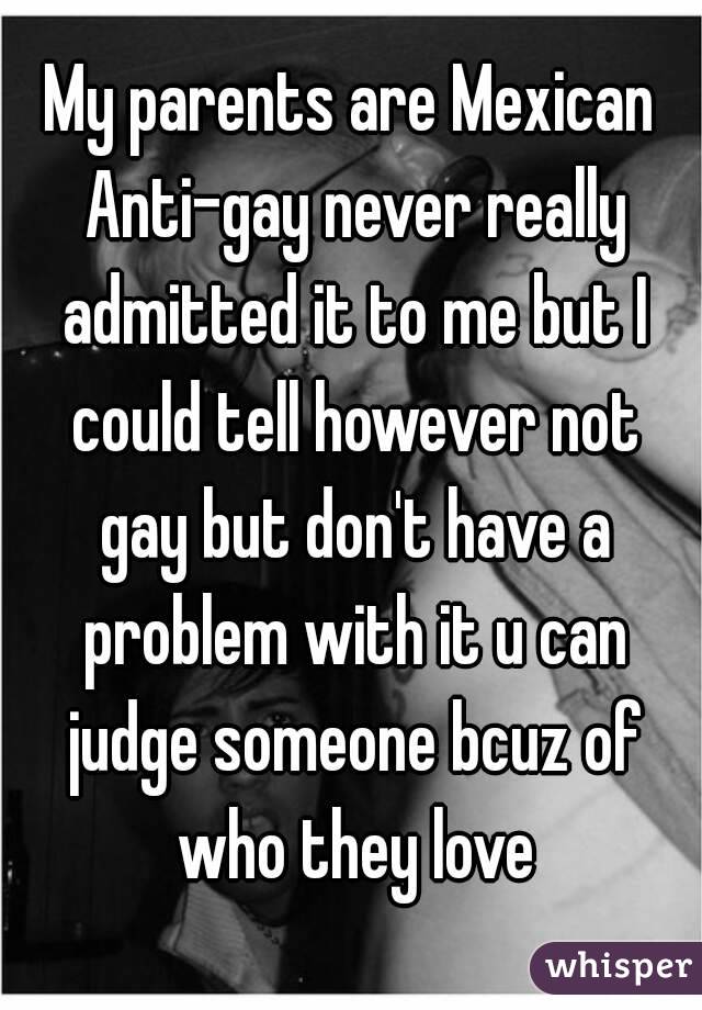 My parents are Mexican Anti-gay never really admitted it to me but I could tell however not gay but don't have a problem with it u can judge someone bcuz of who they love