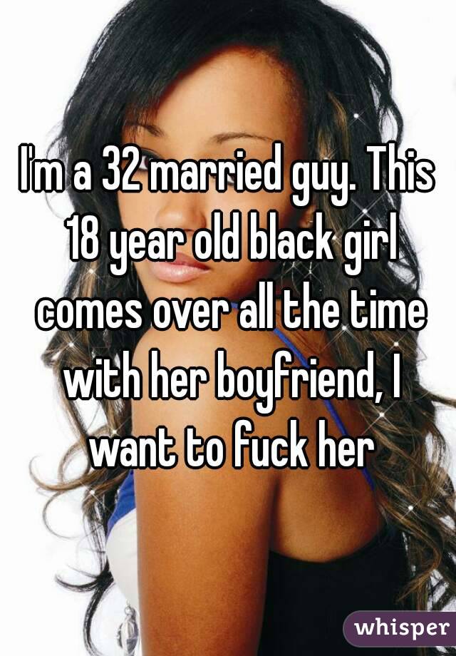 I'm a 32 married guy. This 18 year old black girl comes over all the time with her boyfriend, I want to fuck her