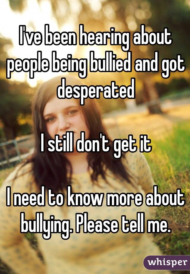 I've been hearing about people being bullied and got desperated

I still don't get it

I need to know more about bullying. Please tell me.