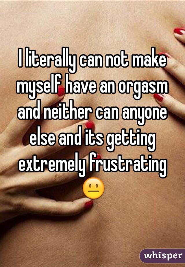 I literally can not make myself have an orgasm and neither can anyone else and its getting extremely frustrating 😐