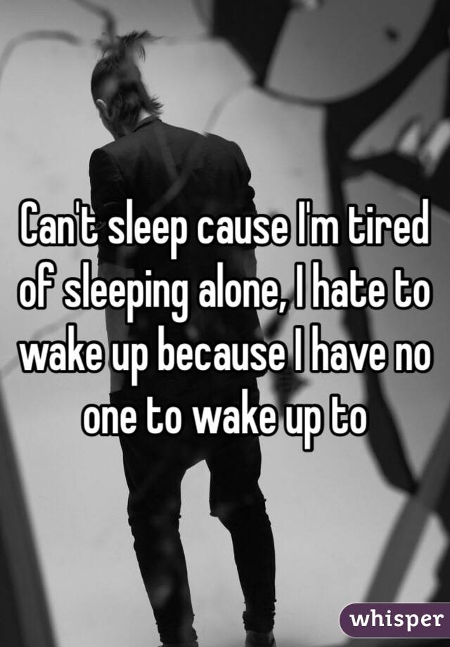 Can't sleep cause I'm tired of sleeping alone, I hate to wake up because I have no one to wake up to