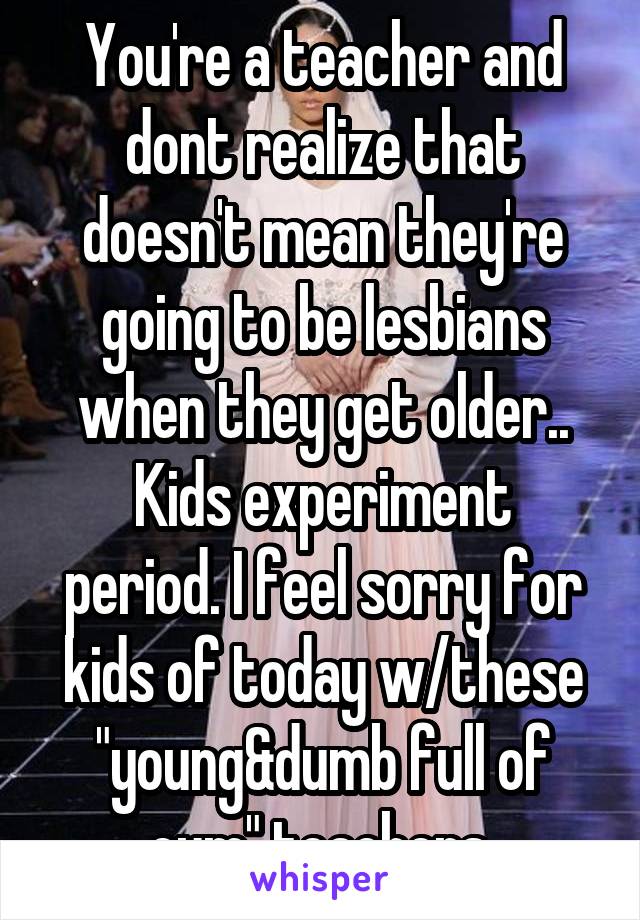 You're a teacher and dont realize that doesn't mean they're going to be lesbians when they get older..
Kids experiment period. I feel sorry for kids of today w/these "young&dumb full of cum" teachers.