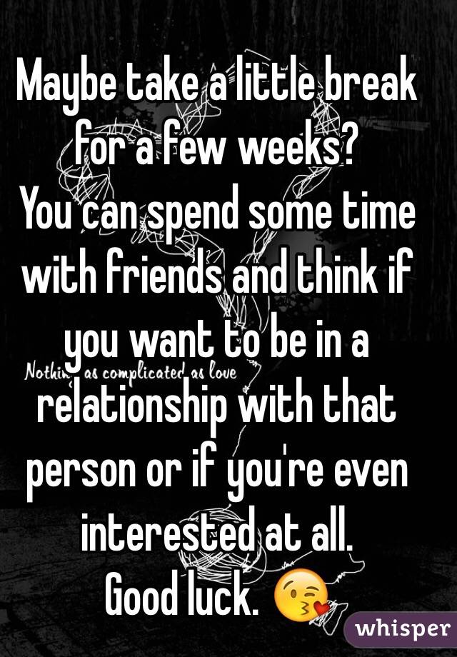 Maybe take a little break for a few weeks?
You can spend some time with friends and think if you want to be in a relationship with that person or if you're even interested at all. 
Good luck. 😘