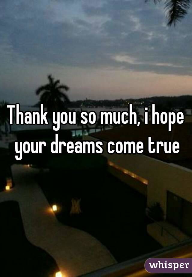 Thank you so much, i hope your dreams come true