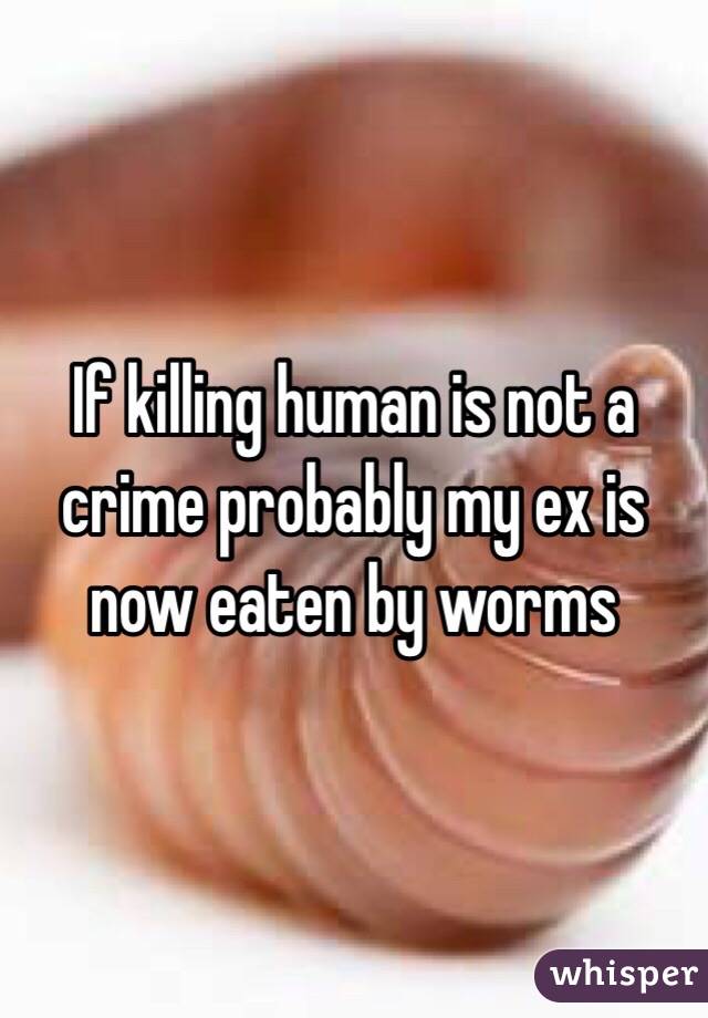 If killing human is not a crime probably my ex is now eaten by worms