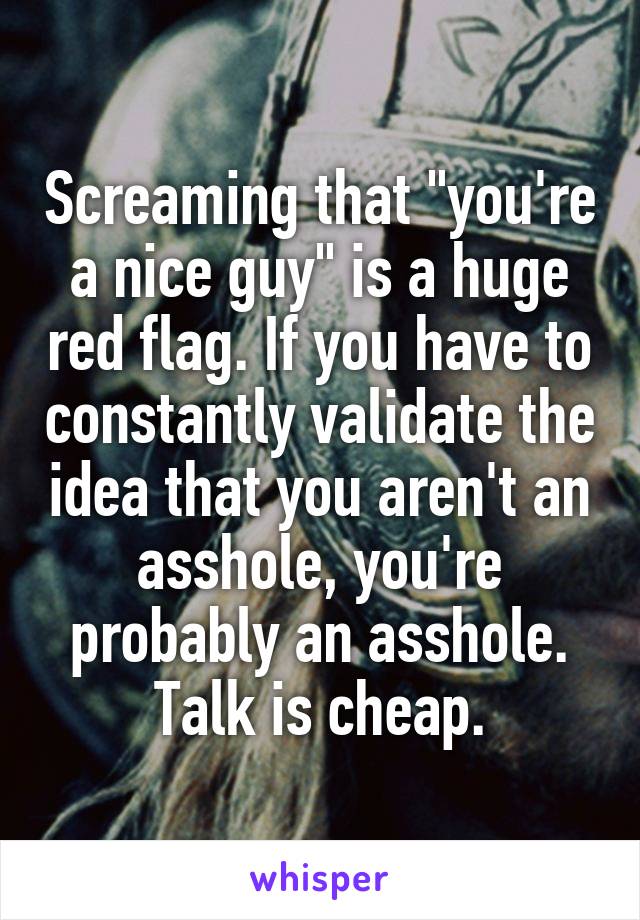 Screaming that "you're a nice guy" is a huge red flag. If you have to constantly validate the idea that you aren't an asshole, you're probably an asshole. Talk is cheap.