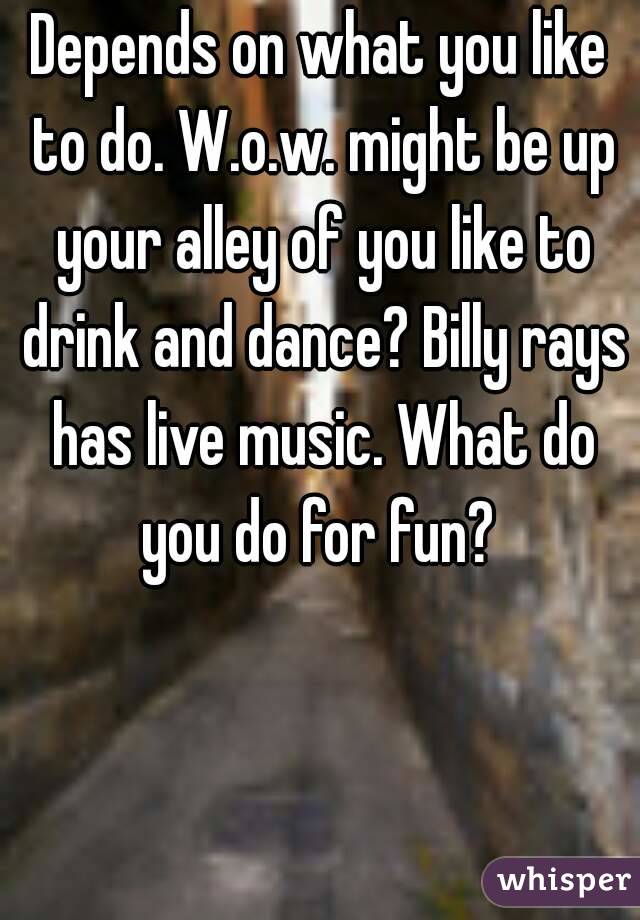Depends on what you like to do. W.o.w. might be up your alley of you like to drink and dance? Billy rays has live music. What do you do for fun? 