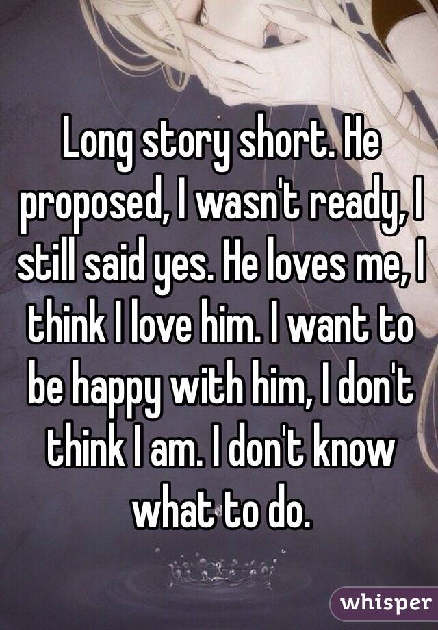 Long story short. He proposed, I wasn't ready, I still said yes. He loves me, I think I love him. I want to be happy with him, I don't think I am. I don't know what to do. 