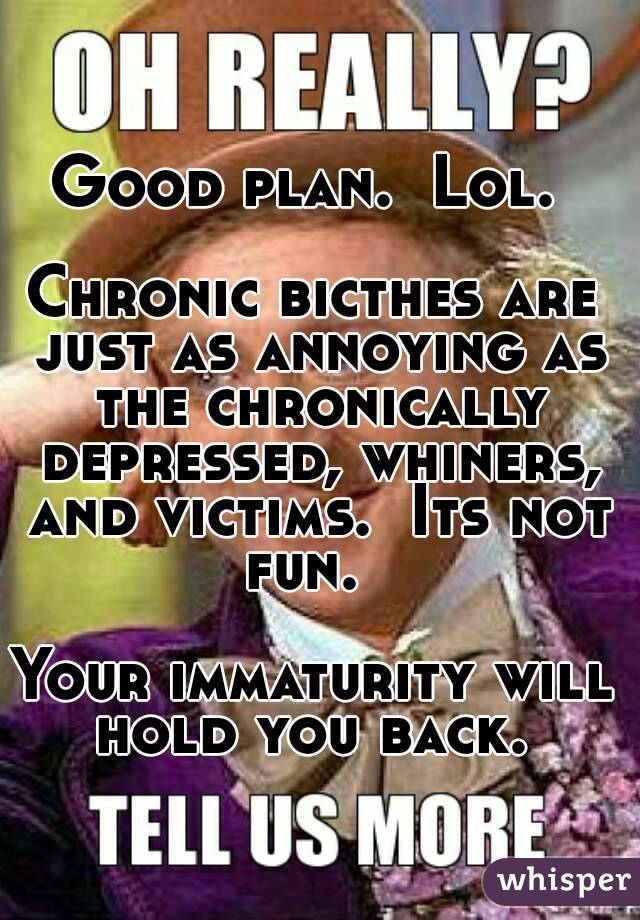 Good plan.  Lol. 

Chronic bicthes are just as annoying as the chronically depressed, whiners, and victims.  Its not fun.  

Your immaturity will hold you back. 