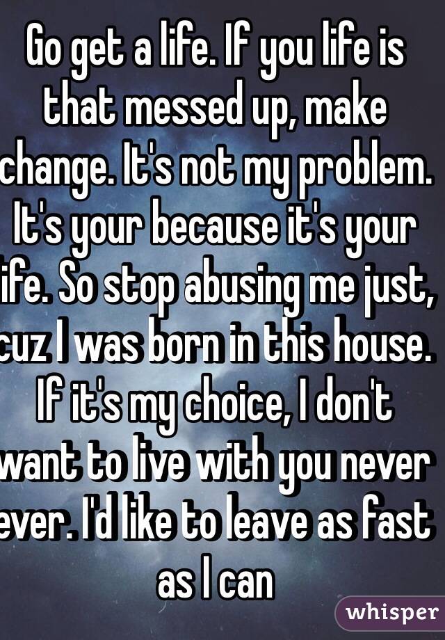Go get a life. If you life is that messed up, make change. It's not my problem. It's your because it's your life. So stop abusing me just, cuz I was born in this house. If it's my choice, I don't want to live with you never ever. I'd like to leave as fast as I can