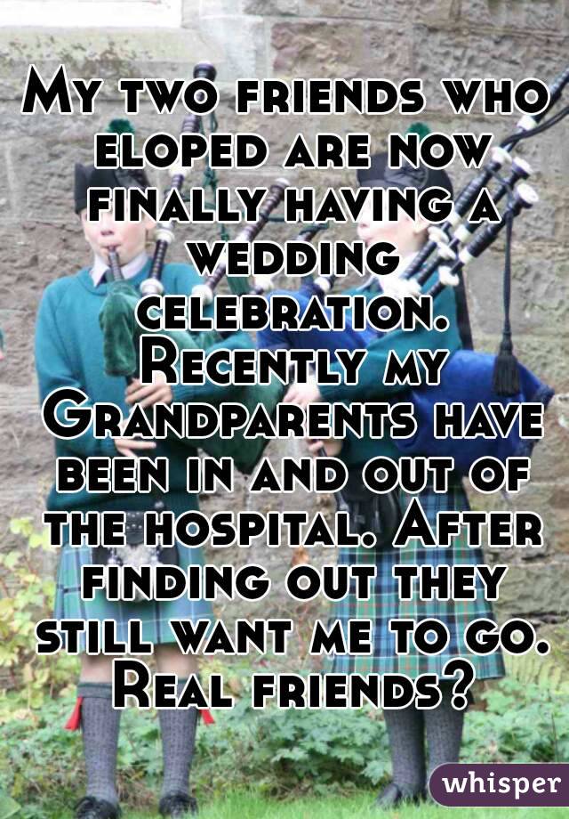 My two friends who eloped are now finally having a wedding celebration. Recently my Grandparents have been in and out of the hospital. After finding out they still want me to go. Real friends?