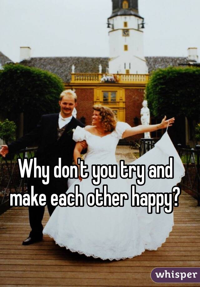 Why don't you try and make each other happy?

