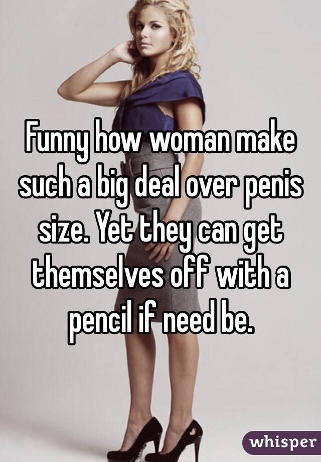 Funny how woman make such a big deal over penis size. Yet they can get themselves off with a pencil if need be. 