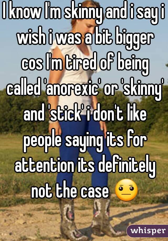 I know I'm skinny and i say i wish i was a bit bigger cos I'm tired of being called 'anorexic' or 'skinny' and 'stick' i don't like people saying its for attention its definitely not the case 😐 