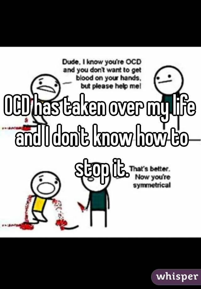 OCD has taken over my life and I don't know how to stop it.