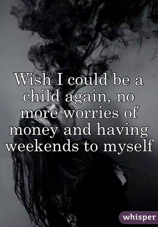 Wish I could be a child again, no more worries of money and having weekends to myself 