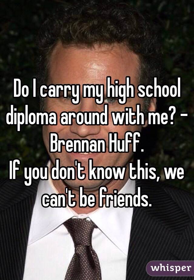 Do I carry my high school diploma around with me? - Brennan Huff.
If you don't know this, we can't be friends.