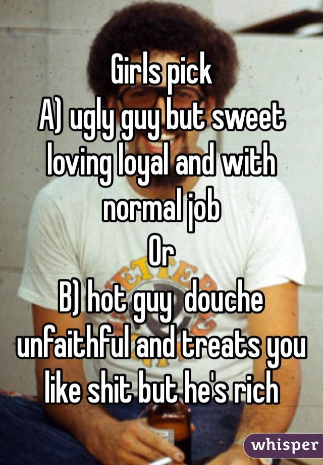 Girls pick 
A) ugly guy but sweet loving loyal and with normal job
Or
B) hot guy  douche unfaithful and treats you like shit but he's rich