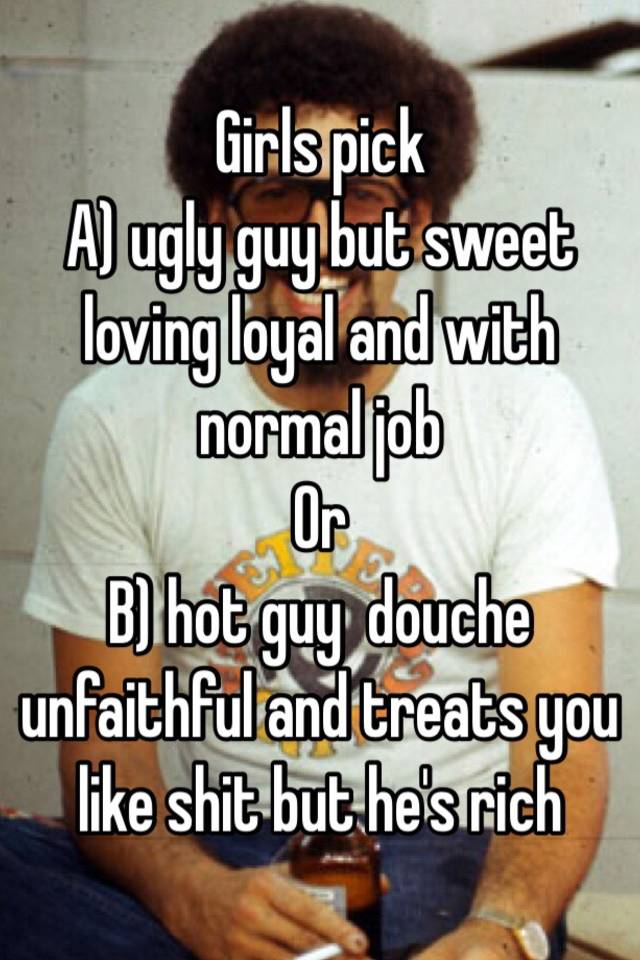 Girls pick 
A) ugly guy but sweet loving loyal and with normal job
Or
B) hot guy  douche unfaithful and treats you like shit but he's rich