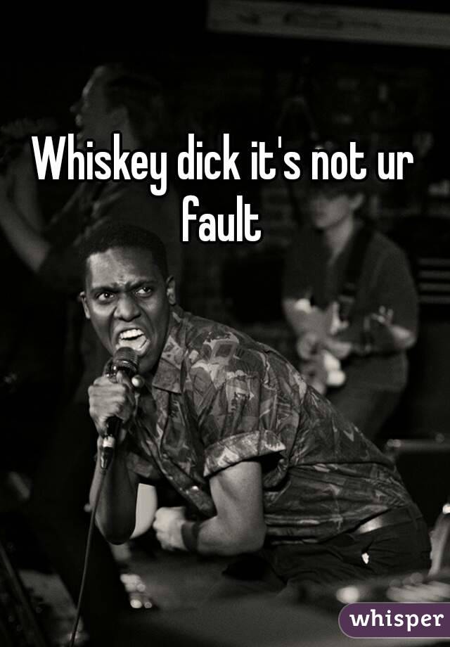 Whiskey dick it's not ur fault 