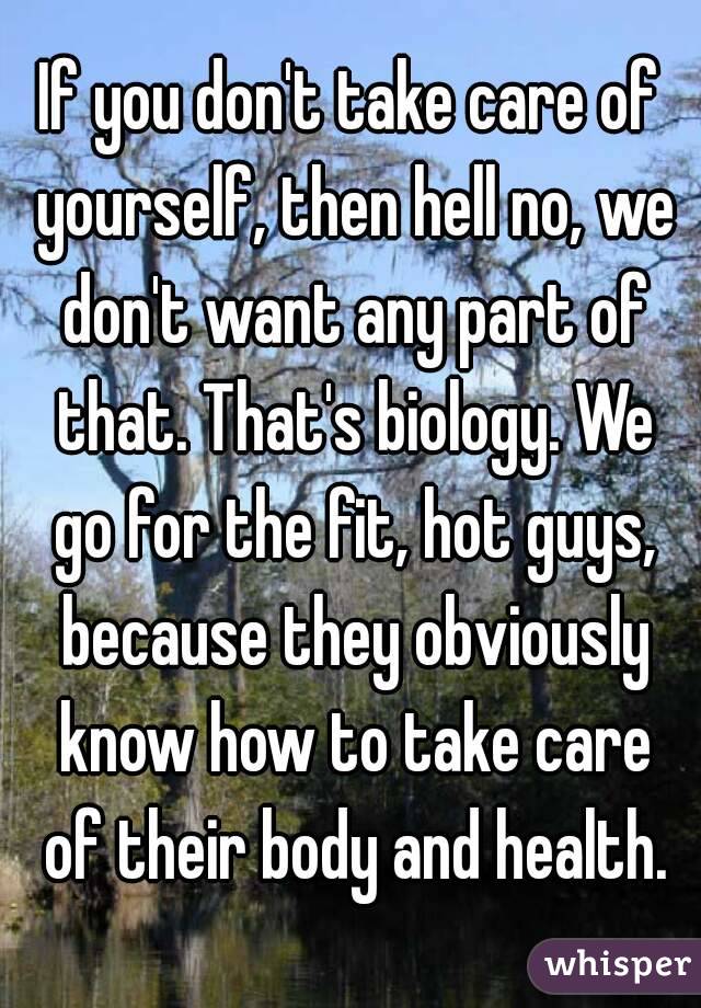 If you don't take care of yourself, then hell no, we don't want any part of that. That's biology. We go for the fit, hot guys, because they obviously know how to take care of their body and health.