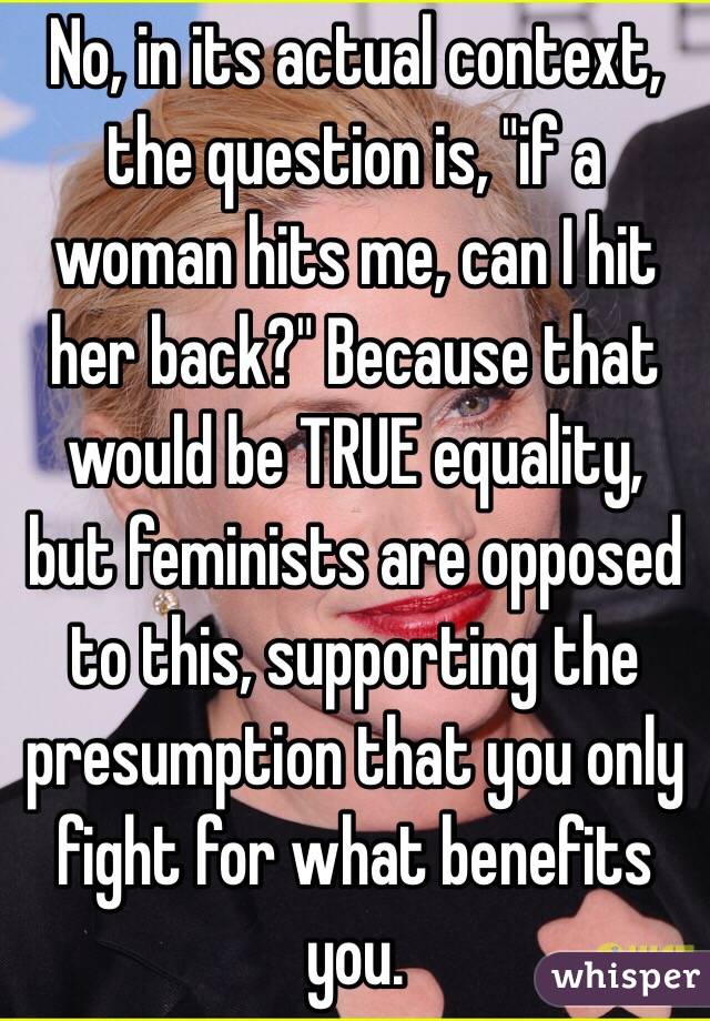 No, in its actual context, the question is, "if a woman hits me, can I hit her back?" Because that would be TRUE equality, but feminists are opposed to this, supporting the presumption that you only fight for what benefits you. 
