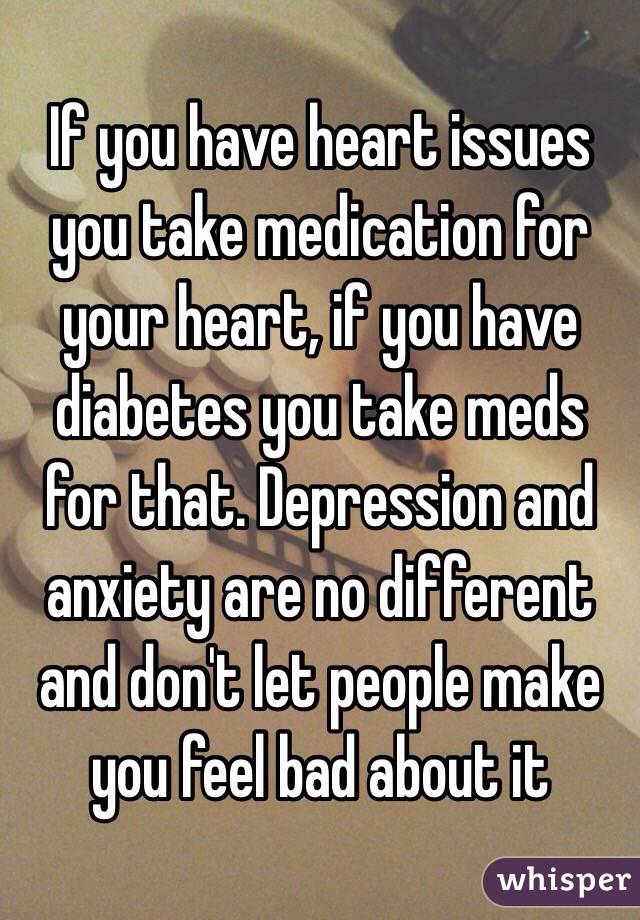 If you have heart issues you take medication for your heart, if you have diabetes you take meds for that. Depression and anxiety are no different and don't let people make you feel bad about it