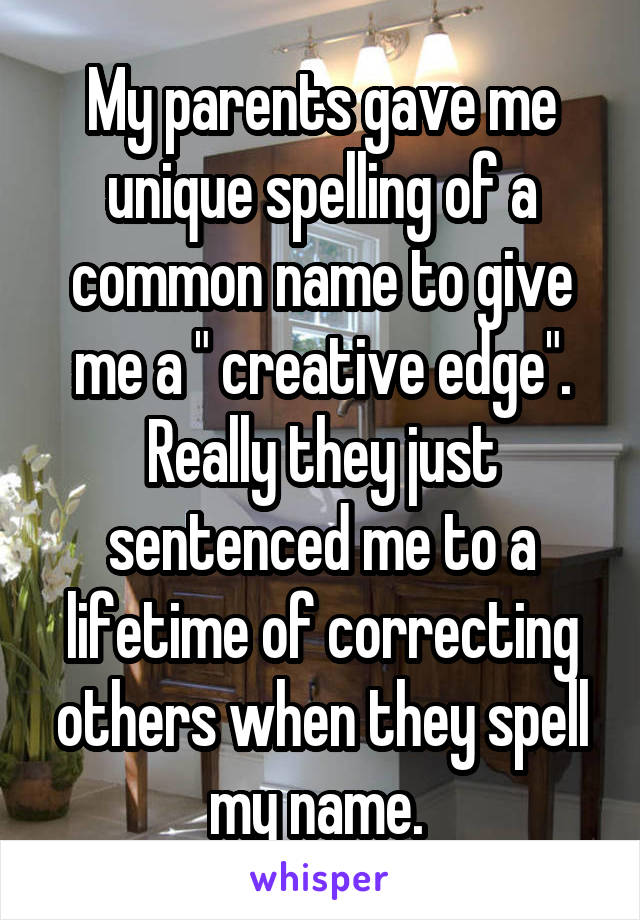 My parents gave me unique spelling of a common name to give me a " creative edge". Really they just sentenced me to a lifetime of correcting others when they spell my name. 