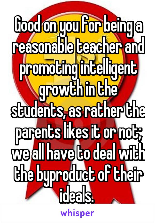 Good on you for being a reasonable teacher and promoting intelligent growth in the students, as rather the parents likes it or not; we all have to deal with the byproduct of their ideals. 