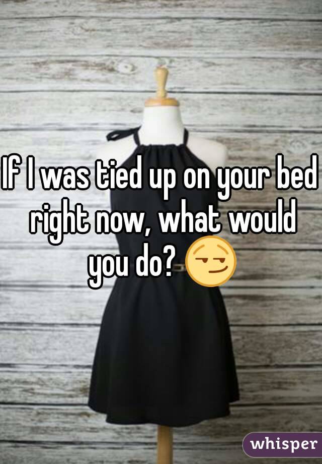 If I was tied up on your bed right now, what would you do? 😏