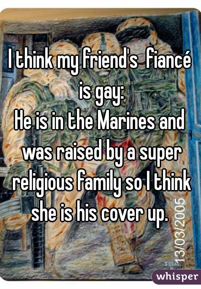 I think my friend's  fiancé is gay:
He is in the Marines and was raised by a super religious family so I think she is his cover up. 
