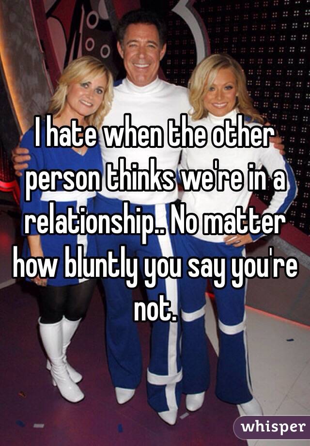 I hate when the other person thinks we're in a relationship.. No matter how bluntly you say you're not. 