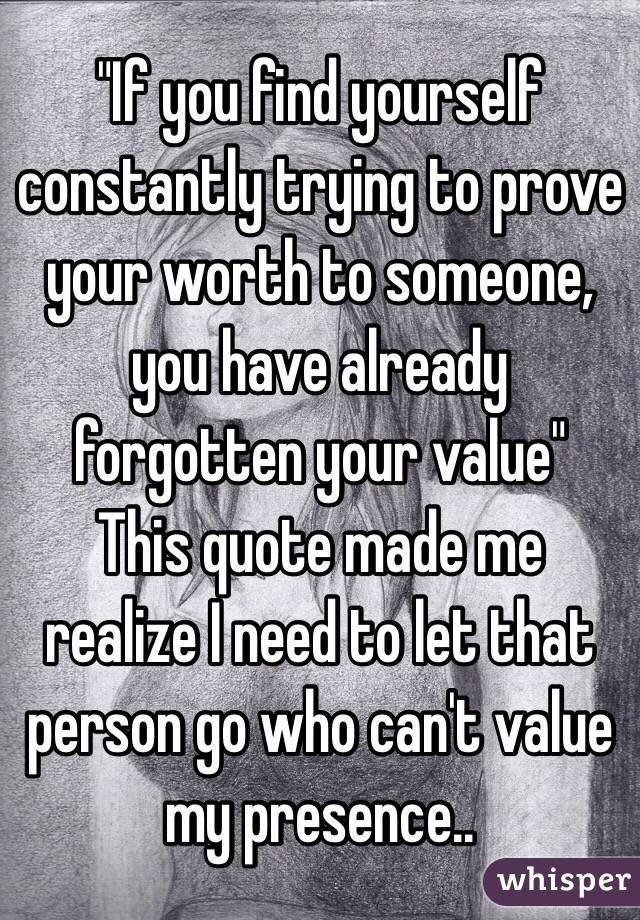 "If you find yourself constantly trying to prove your worth to someone, you have already forgotten your value" 
This quote made me realize I need to let that person go who can't value my presence..