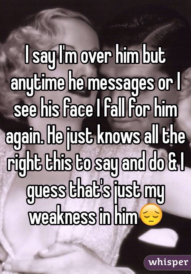 I say I'm over him but anytime he messages or I see his face I fall for him again. He just knows all the right this to say and do & I guess that's just my weakness in him😔