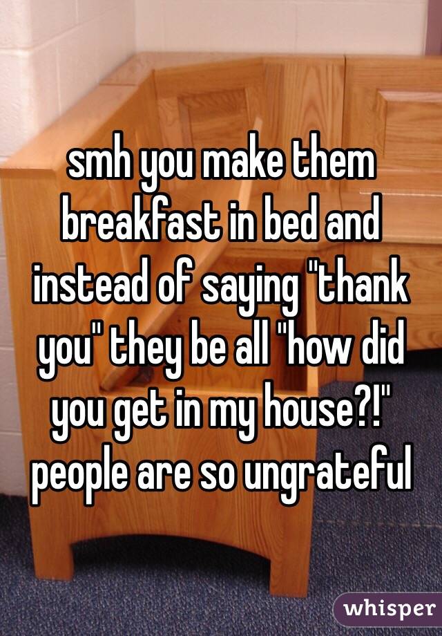 smh you make them breakfast in bed and instead of saying "thank you" they be all "how did you get in my house?!" people are so ungrateful