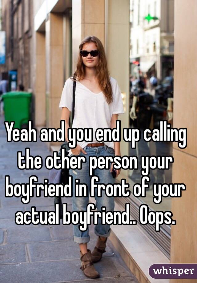 Yeah and you end up calling the other person your boyfriend in front of your actual boyfriend.. Oops.