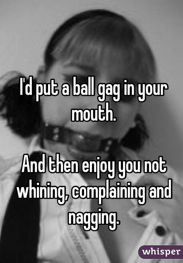 I'd put a ball gag in your mouth.

And then enjoy you not whining, complaining and nagging.