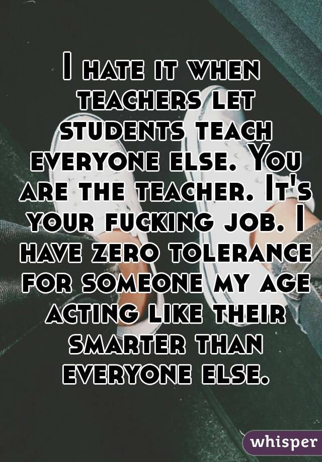 I hate it when teachers let students teach everyone else. You are the teacher. It's your fucking job. I have zero tolerance for someone my age acting like their smarter than everyone else.