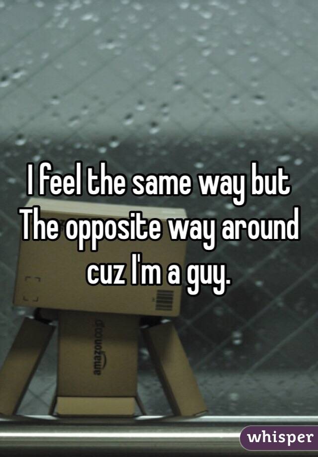 I feel the same way but The opposite way around cuz I'm a guy.